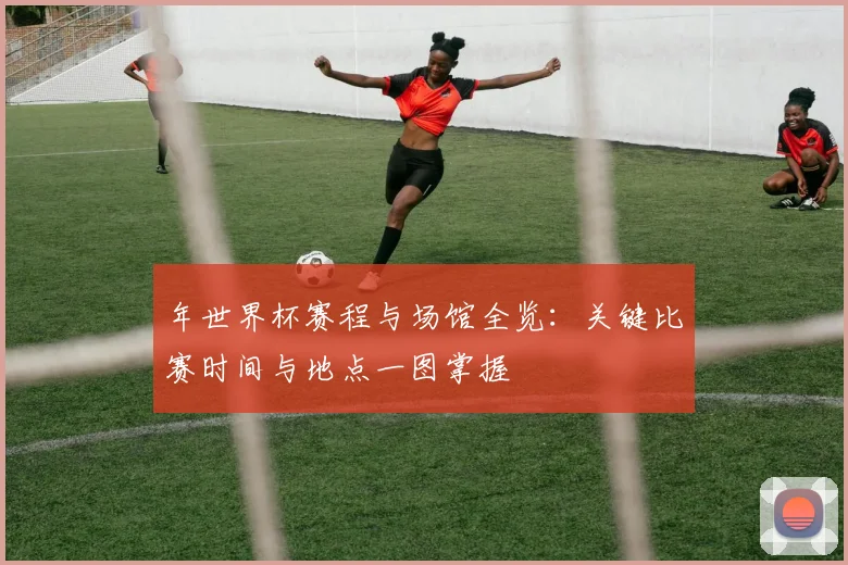 年世界杯赛程与场馆全览：关键比赛时间与地点一图掌握