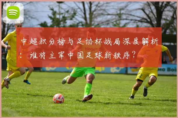中超积分榜与足协杯战局深度解析：谁将主宰中国足球新秩序？