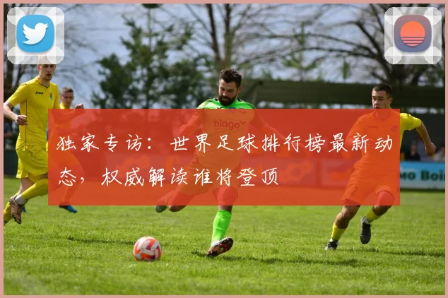 独家专访：世界足球排行榜最新动态，权威解读谁将登顶