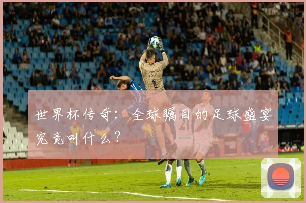 世界杯传奇：全球瞩目的足球盛宴究竟叫什么？
