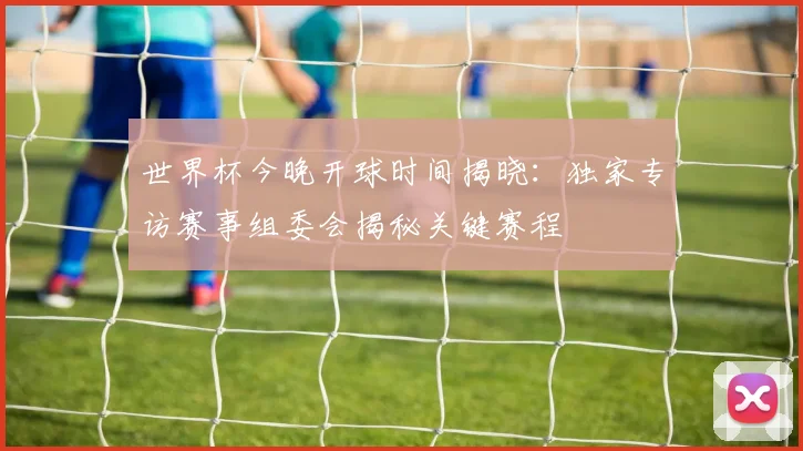 世界杯今晚开球时间揭晓:独家专访赛事组委会揭秘关键赛程