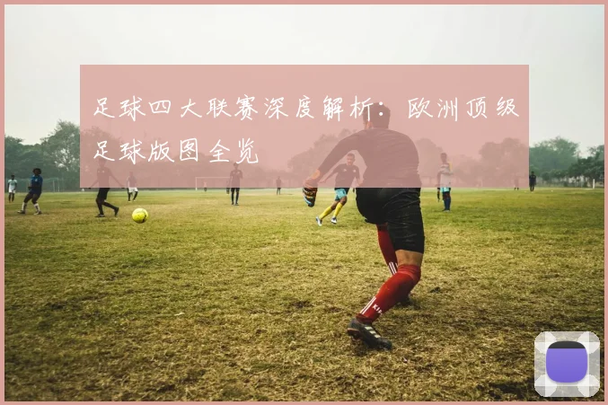 足球四大联赛深度解析:欧洲顶级足球版图全览