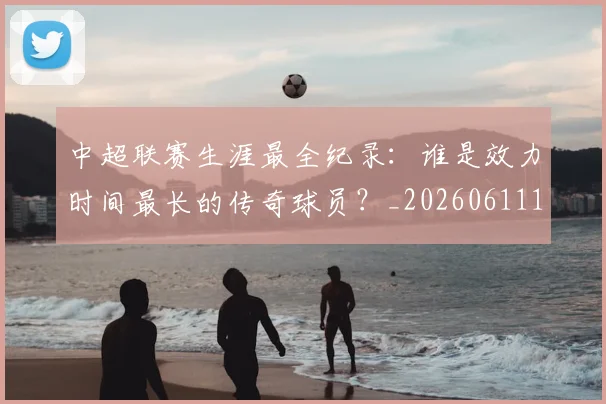 中超联赛生涯最全纪录:谁是效力时间最长的传奇球员?_20260611140817