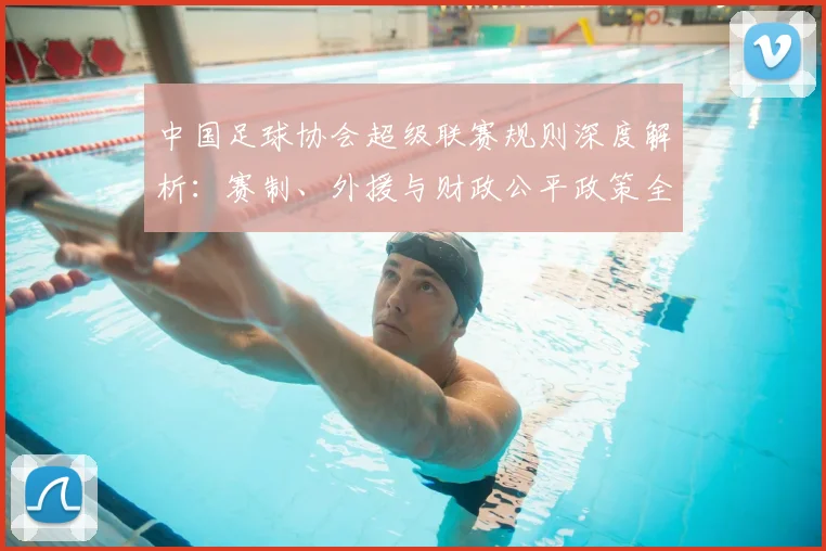 中国足球协会超级联赛规则深度解析:赛制、外援与财政公平政策全解读